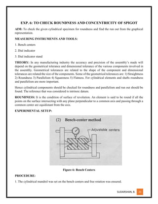 SUDARSHAN, B. 21
EXP. 6: TO CHECK ROUNDNESS AND CONCENTRICITY OF SPIGOT
AIM: To check the given cylindrical specimen for roundness and find the run out from the graphical
representation.
MEASURING INSTRUMENTS AND TOOLS:
1. Bench centers
2. Dial indicator
3. Dial indicator stand
THEORY: In any manufacturing industry the accuracy and precision of the assembly’s made will
depend on the geometrical tolerance and dimensional tolerance of the various components involved in
the assembly. Geometrical tolerances are related to the shape of the component and dimensional
tolerances are related the size of the components. Some of the geometrical tolerances are: 1) Straightness
2) Roundness 3) Parallelism 4) Squareness 5) Flatness. For cylindrical elements and shafts roundness
and parallelism are more important.
Hence cylindrical components should be checked for roundness and parallelism and run out should be
found. The reference that was considered is intrinsic datum.
ROUNDNESS: It is the condition of surface of revolution. An element is said to be round if all the
points on the surface intersecting with any plane perpendicular to a common axis and passing through a
common center are equidistant from the axis.
EXPERIMENTAL SETUP:
Figure 6: Bench Centers
PROCEDURE:
1. The cylindrical mandrel was set on the bench centers and free rotation was ensured.
 