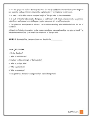 SUDARSHAN, B. 22
2. The dial gauge was fixed to the magnetic stand and was placed behind the specimen so that the probe
just touch the surface of the specimen at the highest point by having initial compression.
3. At least 5 circles were marked along the length of the specimen to check roundness.
4. At each circle after adjusting the dial gauge to read to zero with initial compression the specimen is
rotated once and change in the dial gauge reading was noted at 4 to 6different points.
5. The procedure was repeated at all the 5 circles and the readings were tabulated to find the out of
roundness.
6. For all the 5 circles the readings of dial gauge were plotted graphically and the run out was found. The
maximum run out of the 5 circles will be the run out of the specimen.
RESULT: Run out of the given specimen was found to be ____________
VIVA QUESTIONS
1. Define Random?
2. What is Dial indicator?
3. Explain working principle of dial indicator?
4. What is Straight ness?
5. What is parallelism?
6. What is squareness?
7. For cylindrical elements which parameters are most important?
 