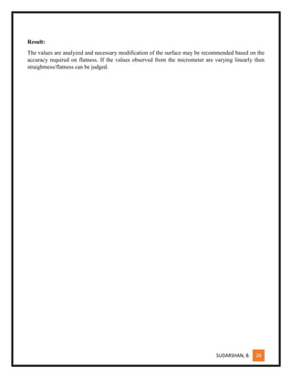 SUDARSHAN, B. 26
Result:
The values are analyzed and necessary modification of the surface may be recommended based on the
accuracy required on flatness. If the values observed from the micrometer are varying linearly then
straightness/flatness can be judged.
 