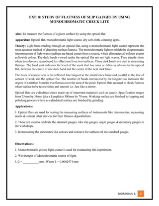 SUDARSHAN, B. 27
EXP. 8: STUDY OF FLATNESS OF SLIP GAUGES BY USING
MONOCHROMATIC CHECK LITE
Aim: To measure the flatness of a given surface by using the optical flat.
Apparatus: Optical flat, monochromatic light source, dry soft cloth, cleaning agent.
Theory: Light band reading through an optical flat, using a monochromatic light source represent the
most accurate method of checking surface flatness. The monochromatic light on which the diagrammatic
interpretations of light wave readings are based comes from a source, which eliminates all colours except
yellowish colour. The dark bands viewed under the optical flat are not light waves. They simply show
where interference is produced by reflections from two surfaces. These dark bands are used in measuring
flatness. The band unit indicates the level of the work that has risen or fallen in relation to the optical
flat, between the centre of one dark band and the center of the next dark band.
The basis of comparison is the reflected line tangent to the interference band and parallel to the line of
contact of work and the optical flat. The number of bands intersected by the tangent line indicates the
degree of variation from the true flatness over the area of the piece. Optical flats are used to check flatness
when surface to be tested shine and smooth i.e. Just like a mirror.
Optical flats are cylindrical piece made up of important materials such as quartz. Specification ranges
from 25mm by 38mm (dia x Length) to 300mm by 70 mm. Working surface are finished by lapping and
polishing process where as cylindrical surface are finished by grinding.
Applications:
1. Optical flats are used for testing the measuring surfaces of instruments like micrometers, measuring
anvils & similar other devices for their flatness &parallelism.
2. These are used to calibrate the standard gauges, like slip gauges, angle gauges &secondary gauges in
the workshops.
3. In measuring the curvatures like convex and concave for surfaces of the standard gauges.
Observations:
1. Monochromatic yellow light source is used for conducting this experiment.
2. Wavelength of Monochromatic source of light.
λ /2 = __________ mm. Where λ = 0.0002974 mm
 