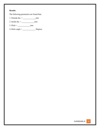 SUDARSHAN, B. 33
Results:
The following parameters are found that;
1. Outside dia. = _____________mm
2. Inside dia. = _____________mm
3. Pitch = _____________mm
4. Helix angle = _____________ Degrees
 