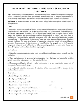 SUDARSHAN, B. 36
EXP. 10b.MEASUREMENT OF SURFACE ROUGHNESS USING MECHANICAL
COMPARATOR
Aim: To measure the surface roughness of the components by using mechanical comparator (dial gauge)
& also Acceptance/Rejections of the specimen test will be conducted. To compare the dimensions of
given mass produced product with designed tolerance standard by using mechanical comparator.
Apparatus: 20 No‘s of product to be tested, Mechanical comparator with dial gauge and slip gauges for
setting standard.
Theory:
Comparator is the instrument used to compare the unknown dimension with one of the reference standard
known as designed specification. The purpose of comparator is to detect and display the small difference
between the unknown and the standard. The deviation in size is detected as the displacement of sensing
device. The important and essential function of the instatement is to magnify the small input to
displacement. The magnification required is greater than 1000: 1. The relationship between the input and
output affected by the readings in the direction of input and this reveals that the movement should not
have any backlash. The major disadvantage of mechanical comparator is that, it is very difficult to
recompute the arrangement for the adjustment of magnification. Dial gauge is one of the Mechanical
components which are used in laboratories. It has contact tip, graduated circular scale, plunger and
clamp. Dial gauge works on the rack and pinion principle.
Applications:
1. Mechanical comparators are most widely used tools of dimensional measurements in metal – working
production.
2. These are instruments for comparative measurements where the linear movement of a precision
spindle is amplified and displayed on a dial or digital display.
3. Measurements of heights & levels by using combination of surface plate & dial gauges. Use of
measurement by accurate slip gauges
4. In mechanical industries, acceptance & rejections of the components will be checked by the
mechanical comparators.
Observations:
1. Name of the product to be tested = ------------------------------------
2. No of product to be tested = ------------------------------------
3. Size of standard slip gauge used = ------------------------------------ mm
4. Least count of the comparator = ------------------------------------ mm.
5. Specified designed dimensions with tolerance = ------------------------- mm ± ------ µ
6. No. of components rejected during the test = --------------------------
7. No. of components accepted during the test = --------------------------
 