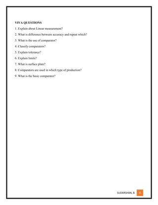 SUDARSHAN, B. 8
VIVA QUESTIONS
1. Explain about Linear measurement?
2. What is difference between accuracy and repeat which?
3. What is the use of comparator?
4. Classify comparators?
5. Explain tolerance?
6. Explain limits?
7. What is surface plate?
8. Comparators are used in which type of production?
9. What is the basic comparator?
 