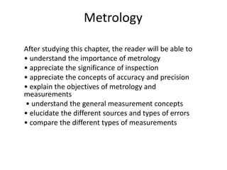 Metrology
After studying this chapter, the reader will be able to
• understand the importance of metrology
• appreciate the significance of inspection
• appreciate the concepts of accuracy and precision
• explain the objectives of metrology and
measurements
• understand the general measurement concepts
• elucidate the different sources and types of errors
• compare the different types of measurements
 