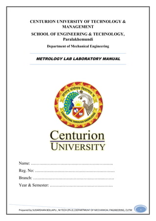 Prepared by SUDARSHAN BOLLAPU., M.TECH (Ph.D.) DEPARTMENT OF MECHANICAL ENGINEERING, CUTM 1
CENTURION UNIVERSITY OF TECHNOLOGY &
MANAGEMENT
SCHOOL OF ENGINEERING & TECHNOLOGY,
Paralakhemundi
Department of Mechanical Engineering
METROLOGY LAB LABORATORY MANUAL
Name: …………………………………………………..
Reg. No: …………………………………………………
Branch: ………………………………………………….
Year & Semester: ………………………………………
 