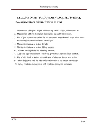 Metrology laboratory
SYLLABUS OF METROLOGYLAB PRESCRIBED BYJNTUK
Note: MINIMUM OF 8 EXPERIMENTS TO BE DONE
1. Measurement of lengths, heights, diameters by vernier calipers, micrometers etc.
2. Measurement of bores by internal micrometers and dial bore indicators.
3. Use of gear tooth vernier caliper for tooth thickness inspection and flange micro meter
for checking the chordal thickness of spur gear.
4. Machine tool alignment test on the lathe.
5. Machine tool alignment test on drilling machine.
6. Machine tool alignment test on milling machine.
7. Angle and taper measurements with bevel protractor, Sine bars, rollers and balls.
8. Use of spirit level in finding the straightness of a bed and flatness of a surface.
9. Thread inspection with two wire/ three wire method & tool makers microscope.
10. Surface roughness measurement with roughness measuring instrument.
AVEV
Page 1
 