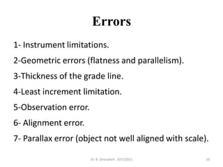 Errors
1- Instrument limitations.
2-Geometric errors (flatness and parallelism).
3-Thickness of the grade line.
4-Least increment limitation.
5-Observation error.
6- Alignment error.
7- Parallax error (object not well aligned with scale).

                       Dr. B. Gharaibeh 10/7/2011     10
 