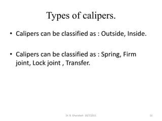 Types of calipers.
• Calipers can be classified as : Outside, Inside.

• Calipers can be classified as : Spring, Firm
  joint, Lock joint , Transfer.




                    Dr. B. Gharaibeh 10/7/2011       13
 