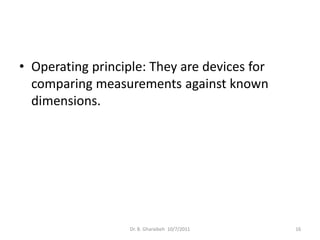 • Operating principle: They are devices for
  comparing measurements against known
  dimensions.




                   Dr. B. Gharaibeh 10/7/2011   16
 