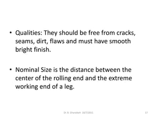• Qualities: They should be free from cracks,
  seams, dirt, flaws and must have smooth
  bright finish.

• Nominal Size is the distance between the
  center of the rolling end and the extreme
  working end of a leg.


                   Dr. B. Gharaibeh 10/7/2011   17
 