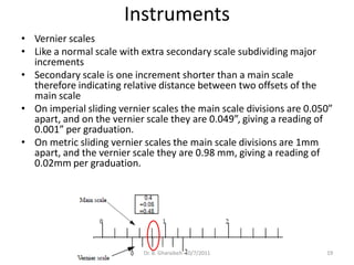 Instruments
• Vernier scales
• Like a normal scale with extra secondary scale subdividing major
  increments
• Secondary scale is one increment shorter than a main scale
  therefore indicating relative distance between two offsets of the
  main scale
• On imperial sliding vernier scales the main scale divisions are 0.050”
  apart, and on the vernier scale they are 0.049”, giving a reading of
  0.001” per graduation.
• On metric sliding vernier scales the main scale divisions are 1mm
  apart, and the vernier scale they are 0.98 mm, giving a reading of
  0.02mm per graduation.




                            Dr. B. Gharaibeh 10/7/2011                19
 