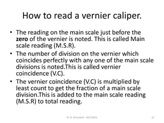How to read a vernier caliper.
• The reading on the main scale just before the
  zero of the vernier is noted. This is called Main
  scale reading (M.S.R).
• The number of division on the vernier which
  coincides perfectly with any one of the main scale
  divisions is noted.This is called vernier
  coincidence (V.C).
• The vernier coincidence (V.C) is multiplied by
  least count to get the fraction of a main scale
  division.This is added to the main scale reading
  (M.S.R) to total reading.

                    Dr. B. Gharaibeh 10/7/2011     21
 