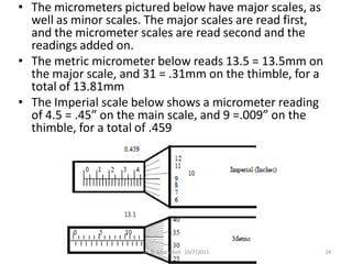 • The micrometers pictured below have major scales, as
  well as minor scales. The major scales are read first,
  and the micrometer scales are read second and the
  readings added on.
• The metric micrometer below reads 13.5 = 13.5mm on
  the major scale, and 31 = .31mm on the thimble, for a
  total of 13.81mm
• The Imperial scale below shows a micrometer reading
  of 4.5 = .45” on the main scale, and 9 =.009” on the
  thimble, for a total of .459




                      Dr. B. Gharaibeh 10/7/2011           24
 