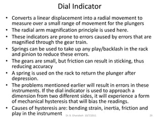 Dial Indicator
• Converts a linear displacement into a radial movement to
  measure over a small range of movement for the plungers
• The radial arm magnification principle is used here.
• These indicators are prone to errors caused by errors that are
  magnified through the gear train.
• Springs can be used to take up any play/backlash in the rack
  and pinion to reduce these errors.
• The gears are small, but friction can result in sticking, thus
  reducing accuracy
• A spring is used on the rack to return the plunger after
  depression.
• The problems mentioned earlier will result in errors in these
  instruments. If the dial indicator is used to approach a
  dimension from two different sides, it will experience a form
  of mechanical hysteresis that will bias the readings.
• Causes of hysteresis are: bending strain, inertia, friction and
  play in the instrument Dr. B. Gharaibeh 10/7/2011               29
 