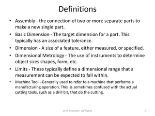 Definitions
• Assembly - the connection of two or more separate parts to
  make a new single part.
• Basic Dimension - The target dimension for a part. This
  typically has an associated tolerance.
• Dimension - A size of a feature, either measured, or specified.
• Dimensional Metrology - The use of instruments to determine
  object sizes shapes, form, etc.
• Limits - These typically define a dimensional range that a
  measurement can be expected to fall within.
•   Machine Tool - Generally used to refer to a machine that performs a
    manufacturing operation. This is sometimes confused with the actual
    cutting tools, such as a drill bit, that do the cutting.



                              Dr. B. Gharaibeh 10/7/2011                  3
 