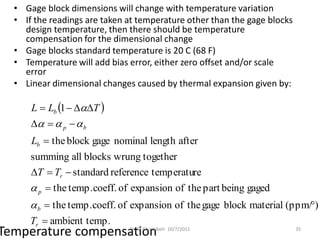 • Gage block dimensions will change with temperature variation
  • If the readings are taken at temperature other than the gage blocks
    design temperature, then there should be temperature
    compensation for the dimensional change
  • Gage blocks standard temperature is 20 C (68 F)
  • Temperature will add bias error, either zero offset and/or scale
    error
  • Linear dimensional changes caused by thermal expansion given by:

      L  Lb 1  T 
         p   b
      Lb  the block gage nominal length after
      summing all blocks wrung together
      T  Tr  standard reference temperature
       p  the temp.coeff. of expansion of the part being gaged
       b  the temp.coeff. of expansion of the gage block material (ppm/)
      Tr  ambient temp.
Temperature compensation      Dr. B. Gharaibeh 10/7/2011                  35
 