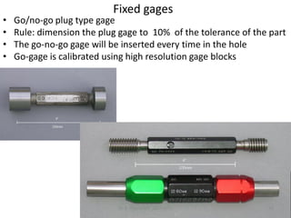 Fixed gages
•   Go/no-go plug type gage
•   Rule: dimension the plug gage to 10% of the tolerance of the part
•   The go-no-go gage will be inserted every time in the hole
•   Go-gage is calibrated using high resolution gage blocks




                            Dr. B. Gharaibeh 10/7/2011          37
 