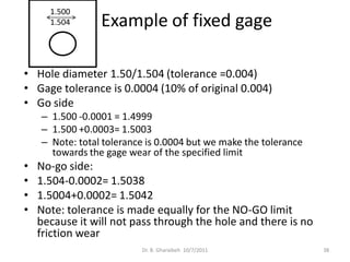 1.500
      1.504      Example of fixed gage

• Hole diameter 1.50/1.504 (tolerance =0.004)
• Gage tolerance is 0.0004 (10% of original 0.004)
• Go side
    – 1.500 -0.0001 = 1.4999
    – 1.500 +0.0003= 1.5003
    – Note: total tolerance is 0.0004 but we make the tolerance
      towards the gage wear of the specified limit
•   No-go side:
•   1.504-0.0002= 1.5038
•   1.5004+0.0002= 1.5042
•   Note: tolerance is made equally for the NO-GO limit
    because it will not pass through the hole and there is no
    friction wear
                          Dr. B. Gharaibeh 10/7/2011              38
 