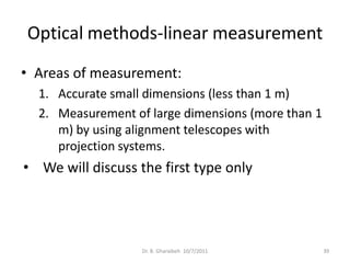 Optical methods-linear measurement
• Areas of measurement:
  1. Accurate small dimensions (less than 1 m)
  2. Measurement of large dimensions (more than 1
     m) by using alignment telescopes with
     projection systems.
• We will discuss the first type only




                   Dr. B. Gharaibeh 10/7/2011       39
 