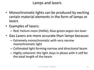 Lamps and lasers

• Monochromatic lights can be produced by exciting
  certain material elements in the form of lamps or
  lasers
• Examples of lasers:
  – Red: helium-neon (HeNe), blue-green:argon-ion laser
• Gas Lasers are more accurate than lamps because:
  – Extremely monochromatic with very narrow
    monochromatic light
  – Collimated light forming narrow and directional beam
  – Highly coherent: the light stays in phase with it self for
    the total length of the beam

                       Dr. B. Gharaibeh 10/7/2011            41
 