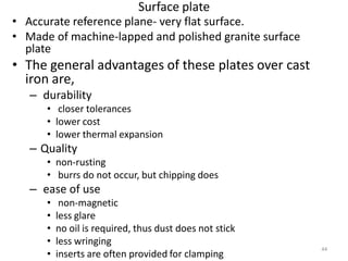 Surface plate
• Accurate reference plane- very flat surface.
• Made of machine-lapped and polished granite surface
  plate
• The general advantages of these plates over cast
  iron are,
   – durability
      • closer tolerances
      • lower cost
      • lower thermal expansion
   – Quality
      • non-rusting
      • burrs do not occur, but chipping does
   – ease of use
      •    non-magnetic
      •   less glare
      •   no oil is required, thus dust does not stick
      •   less wringing
                                                         44
      •   inserts are often provided for clamping
 