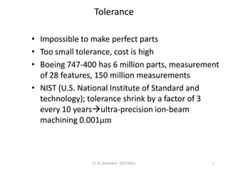 Tolerance

• Impossible to make perfect parts
• Too small tolerance, cost is high
• Boeing 747-400 has 6 million parts, measurement
  of 28 features, 150 million measurements
• NIST (U.S. National Institute of Standard and
  technology); tolerance shrink by a factor of 3
  every 10 yearsultra-precision ion-beam
  machining 0.001mm



               Dr. B. Gharaibeh 10/7/2011      5
 