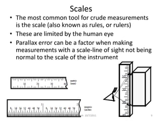 Scales
• The most common tool for crude measurements
  is the scale (also known as rules, or rulers)
• These are limited by the human eye
• Parallax error can be a factor when making
  measurements with a scale-line of sight not being
  normal to the scale of the instrument




                    Dr. B. Gharaibeh 10/7/2011    9
 