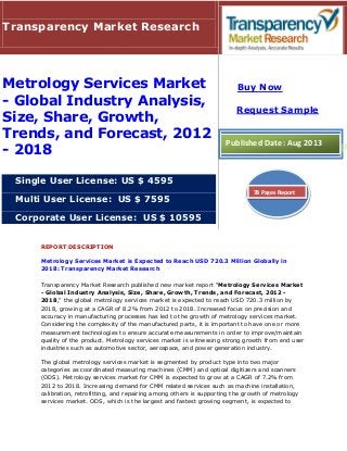 REPORT DESCRIPTION
Metrology Services Market is Expected to Reach USD 720.3 Million Globally in
2018: Transparency Market Research
Transparency Market Research published new market report "Metrology Services Market
- Global Industry Analysis, Size, Share, Growth, Trends, and Forecast, 2012 -
2018," the global metrology services market is expected to reach USD 720.3 million by
2018, growing at a CAGR of 8.2% from 2012 to 2018. Increased focus on precision and
accuracy in manufacturing processes has led to the growth of metrology services market.
Considering the complexity of the manufactured parts, it is important to have one or more
measurement technologies to ensure accurate measurements in order to improve/maintain
quality of the product. Metrology services market is witnessing strong growth from end user
industries such as automotive sector, aerospace, and power generation industry.
The global metrology services market is segmented by product type into two major
categories as coordinated measuring machines (CMM) and optical digitizers and scanners
(ODS). Metrology services market for CMM is expected to grow at a CAGR of 7.2% from
2012 to 2018. Increasing demand for CMM related services such as machine installation,
calibration, retrofitting, and repairing among others is supporting the growth of metrology
services market. ODS, which is the largest and fastest growing segment, is expected to
Transparency Market Research
Metrology Services Market
- Global Industry Analysis,
Size, Share, Growth,
Trends, and Forecast, 2012
- 2018
Single User License: US $ 4595
Multi User License: US $ 7595
Corporate User License: US $ 10595
Buy Now
Request Sample
Published Date: Aug 2013
78 Pages Report
 