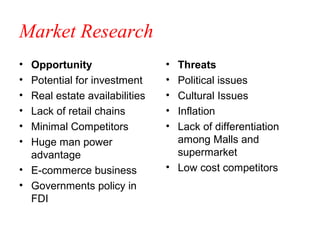 Market Research
• Opportunity                  • Threats
• Potential for investment     • Political issues
• Real estate availabilities   • Cultural Issues
• Lack of retail chains        • Inflation
• Minimal Competitors          • Lack of differentiation
• Huge man power                 among Malls and
  advantage                      supermarket
• E-commerce business          • Low cost competitors
• Governments policy in
  FDI
 