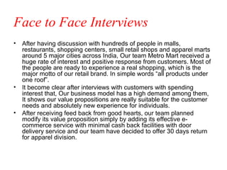 Face to Face Interviews
• After having discussion with hundreds of people in malls,
  restaurants, shopping centers, small retail shops and apparel marts
  around 5 major cities across India, Our team Metro Mart received a
  huge rate of interest and positive response from customers. Most of
  the people are ready to experience a real shopping, which is the
  major motto of our retail brand. In simple words “all products under
  one roof”.
• It become clear after interviews with customers with spending
  interest that, Our business model has a high demand among them,
  It shows our value propositions are really suitable for the customer
  needs and absolutely new experience for individuals.
• After receiving feed back from good hearts, our team planned
  modify its value proposition simply by adding its effective e-
  commerce service with minimal cash back facilities with door
  delivery service and our team have decided to offer 30 days return
  for apparel division.
 