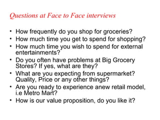 Questions at Face to Face interviews

• How frequently do you shop for groceries?
• How much time you get to spend for shopping?
• How much time you wish to spend for external
  entertainments?
• Do you often have problems at Big Grocery
  Stores? If yes, what are they?
• What are you expecting from supermarket?
  Quality, Price or any other things?
• Are you ready to experience anew retail model,
  i.e Metro Mart?
• How is our value proposition, do you like it?
 