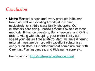 Conclusion
• Metro Mart sells each and every products in its own
  brand as well with existing brands at low price,
  exclusively for middle class family shoppers. Our
  customers here can purchase products by one of these
  methods: Billing on counters, Self checkouts, and Online
  orders. Along with shopping, your entire family can
  spend your leisure time at Metro Mart, we have different
  entertainment zones here with excellent cafateria at
  every retail store. Our entertainment zones are built with
  Cinemas, Playing centres, and Kids game zone etc.

  For more info: http://metromart.webnode.com/
 