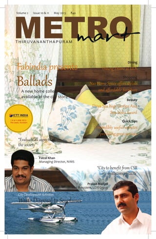 May 2013 1www.metromartdaily.com
METROT H I R U VA N A N T H A P U R A M
mart
Fabindia presents
Ballads
Dining
Dining Divine at UDS
City Development Activities
Waste Disposal to Seaplanes
“City to beneﬁt from CSR
initiatives of UDS”
A new home collection
available at the city store
“Evaluate all aspects of
the society”
Faizal Khan
Managing Director, NIMS
Shopping
Naz Home Space offers stylish
and affordable furniture
Beauty
Divya Spa bags GeoSpa Asia
Spa India Award
Quick Tips
6 incredibly useful websites
providing great services
Prasad Manjali
Vice President, UDS Group
Volume 2 Issue 10 & 11 May 2013 `40
 