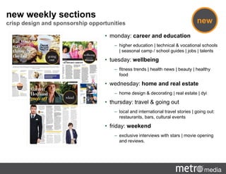 new weekly sections
crisp design and sponsorship opportunities
• monday: career and education
– higher education | technical & vocational schools
| seasonal camp / school guides | jobs | talents
• tuesday: wellbeing
– fitness trends | health news | beauty | healthy
food
• wednesday: home and real estate
– home design & decorating | real estate | dyi
• thursday: travel & going out
– local and international travel stories | going out:
restaurants, bars, cultural events
• friday: weekend
– exclusive interviews with stars | movie opening
and reviews.
new
 