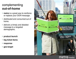 complementing
out-of-home
• metro is a great way to reinforce
or replace your OOH message.
• distributed and consumed out of
home.
• delivers a timely and detailed
message to a targeted
demographic.
• product launch
• big ticket items
• response
• geo-target
 
