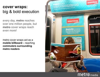 metro cover wraps act as a
mobile billboard – reaching
commuters surrounding
metro readers
cover wraps:
big & bold execution
every day, metro reaches
over one million people, but
metro cover wraps reach
even more!
 