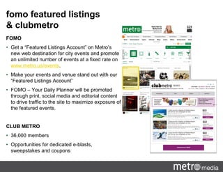 fomo featured listings
& clubmetro
FOMO
• Get a “Featured Listings Account” on Metro’s
new web destination for city events and promote
an unlimited number of events at a fixed rate on
www.metro.us/events.
• Make your events and venue stand out with our
“Featured Listings Account”
• FOMO – Your Daily Planner will be promoted
through print, social media and editorial content
to drive traffic to the site to maximize exposure of
the featured events.
CLUB METRO
• 36,000 members
• Opportunities for dedicated e-blasts,
sweepstakes and coupons
 