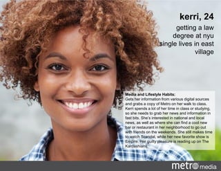 Media and Lifestyle Habits:
Gets her information from various digital sources
and grabs a copy of Metro on her walk to class.
Kerri spends a lot of her time in class or studying,
so she needs to grab her news and information in
fast bits. She’s interested in national and local
news, as well as where she can find a cool new
bar or restaurant in her neighborhood to go out
with friends on the weekends. She still makes time
to watch Scandal, while her new favorite show is
Empire. Her guilty pleasure is reading up on The
Kardashians.
kerri, 24
getting a law
degree at nyu
single lives in east
village
 