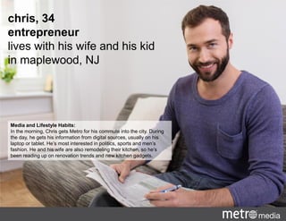 chris, 34
entrepreneur
lives with his wife and his kid
in maplewood, NJ
Media and Lifestyle Habits:
In the morning, Chris gets Metro for his commute into the city. During
the day, he gets his information from digital sources, usually on his
laptop or tablet. He’s most interested in politics, sports and men’s
fashion. He and his wife are also remodeling their kitchen, so he’s
been reading up on renovation trends and new kitchen gadgets.
 