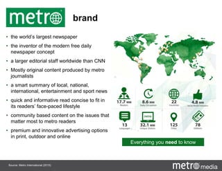 brand
• the world’s largest newspaper
• the inventor of the modern free daily
newspaper concept
• a larger editorial staff worldwide than CNN
• Mostly original content produced by metro
journalists
• a smart summary of local, national,
international, entertainment and sport news
• quick and informative read concise to fit in
its readers’ face-paced lifestyle
• community based content on the issues that
matter most to metro readers
• premium and innovative advertising options
in print, outdoor and online
Everything you need to know
Source: Metro International (2015)
 