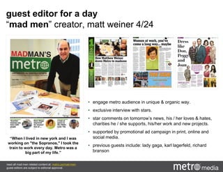 guest editor for a day
“mad men” creator, matt weiner 4/24
“When I lived in new york and I was
working on "the Sopranos," I took the
train to work every day. Metro was a
big part of my life.”
read all mad men related content at: metro.us/mad-men
guest editors are subject to editorial approval.
• engage metro audience in unique & organic way.
• exclusive interview with stars.
• star comments on tomorrow’s news, his / her loves & hates,
charities he / she supports, his/her work and new projects.
• supported by promotional ad campaign in print, online and
social media.
• previous guests include: lady gaga, karl lagerfeld, richard
branson
 