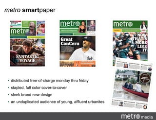 metro smartpaper
• distributed free-of-charge monday thru friday
• stapled, full color cover-to-cover
• sleek brand new design
• an unduplicated audience of young, affluent urbanites
 