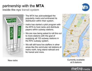 partnership with the MTA
inside the nyc transit system
• The MTA has acknowledged the
popularity metro and embraced its
distribution within their system.
• metro has started a pilot program with
the MTA to host racks and distribute
papers within subway stations.
• We are now being asked to roll this out
to more stations with the goal of
supplying all 133 subway stations in
the NYC subway system.
• We will still have live staffers in other
areas like the commuter rail stations of
metro north, long island railroad and
NJ transit and more.
New racks Currently available
at 8 stations
 