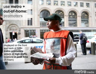 displayed on the front
and back of 125+
metro promoters
jackets at high-traffic
locations at peak time
(7-10am)
use metro +
out-of-home:
promoters
 