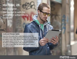 media and lifestyle habits:
Gets his information from solely digital sources. His
interests center mainly around art and music, as well as
the latest in tech. He’s already planning on purchasing the
new apple watch. In his free time, he’s at a concert in
Brooklyn or drinking beers with friends at a local dive.
He’s also a huge Mets fan and follows sports news in
regards to his team.
michael, 28,
web designer
just moved in with his
girlfriend in williamsburg,
brooklyn
 