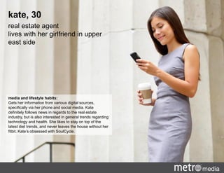 media and lifestyle habits:
Gets her information from various digital sources,
specifically via her phone and social media. Kate
definitely follows news in regards to the real estate
industry, but is also interested in general trends regarding
technology and health. She likes to stay on top of the
latest diet trends, and never leaves the house without her
fitbit. Kate’s obsessed with SoulCycle.
kate, 30
real estate agent
lives with her girlfriend in upper
east side
 