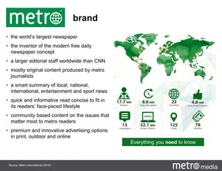 brand
• the world’s largest newspaper
• the inventor of the modern free daily
newspaper concept
• a larger editorial staff worldwide than CNN
• mostly original content produced by metro
journalists
• a smart summary of local, national,
international, entertainment and sport news
• quick and informative read concise to fit in
its readers’ face-paced lifestyle
• community based content on the issues that
matter most to metro readers
• premium and innovative advertising options
in print, outdoor and online
Everything you need to know
Source: Metro International (2015)
 