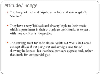 Attitude/ Image
  The image of the band is quite urbanised and stereotypically
   “electro”.

  They have a very „laidback and dreamy‟ style to their music
   which is prominent in their attitude to their music, as to start
   with they saw it as a side project

  The starting point for their album Nights out was "a half-arsed
   concept album about going out and having a crap time.“ –
   showing the honest idea that the albums are expressional, rather
   than made for commercial gain
 