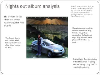 Nights out album analysis   The band simply use a work of art, the
                             art shows a break in the clouds over a
                             city – this could show how the band
                             have gained a lot from their lives
                             growing up in Totnes, and how it has
The artwork for the          influenced their music
album was created
by airbrush artist Phili
p Castle
                               They also show the people in
                               a remote location, far away
                               from the city, perhaps
                               showing how the band want
 The album is done in          to get away and reach better
 dark colours, which           places with their lives and
 links together the title      music
 of the album with the
 art work




                                 It could also show the starting
                                 behind the album of “going
                                 out and having a crap time” –
                                 wanting to get away
 