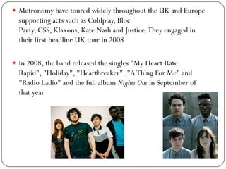  Metronomy have toured widely throughout the UK and Europe
  supporting acts such as Coldplay, Bloc
  Party, CSS, Klaxons, Kate Nash and Justice. They engaged in
  their first headline UK tour in 2008

 In 2008, the band released the singles "My Heart Rate
  Rapid", "Holiday", "Heartbreaker" ,"A Thing For Me" and
  "Radio Ladio" and the full album Nights Out in September of
  that year
 